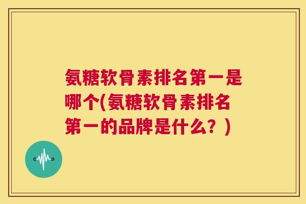 氨糖软骨素排名第一是哪个(氨糖软骨素排名第一的品牌是什么？)