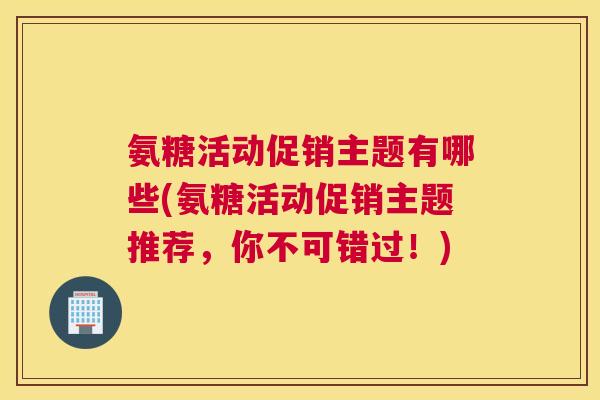 氨糖活动促销主题有哪些(氨糖活动促销主题推荐，你不可错过！)