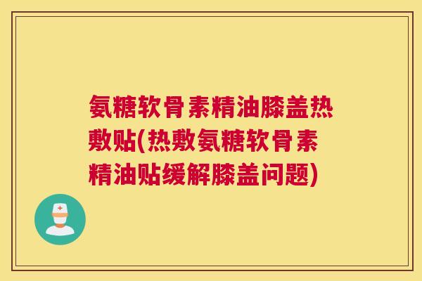 氨糖软骨素精油膝盖热敷贴(热敷氨糖软骨素精油贴缓解膝盖问题)