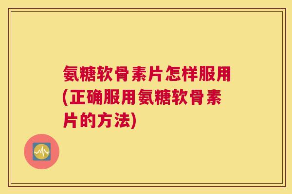 氨糖软骨素片怎样服用(正确服用氨糖软骨素片的方法)