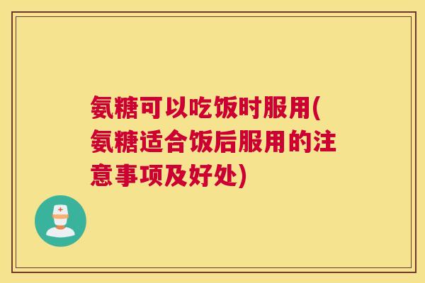 氨糖可以吃饭时服用(氨糖适合饭后服用的注意事项及好处)