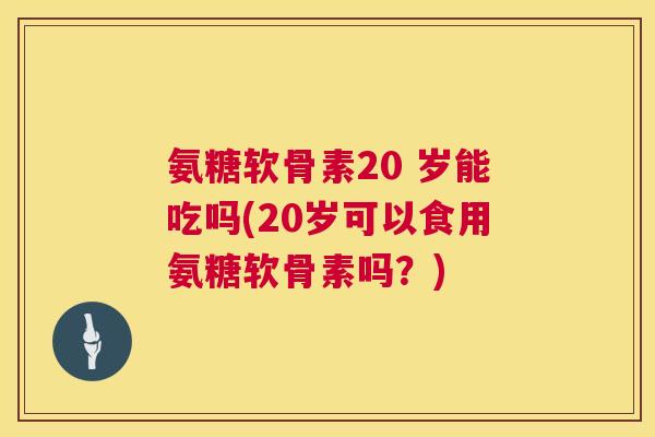 氨糖软骨素20 岁能吃吗(20岁可以食用氨糖软骨素吗？)