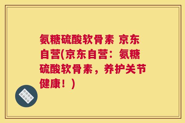 氨糖硫酸软骨素 京东自营(京东自营：氨糖硫酸软骨素，养护关节健康！)