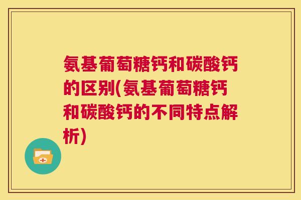 氨基葡萄糖钙和碳酸钙的区别(氨基葡萄糖钙和碳酸钙的不同特点解析)