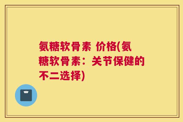 氨糖软骨素 价格(氨糖软骨素：关节保健的不二选择)