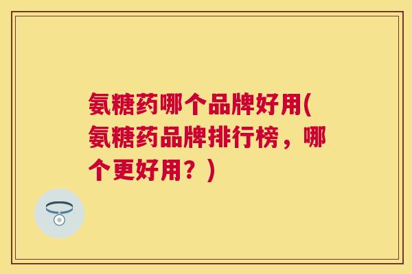 氨糖药哪个品牌好用(氨糖药品牌排行榜，哪个更好用？)