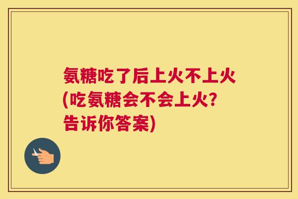 氨糖吃了后上火不上火(吃氨糖会不会上火？告诉你答案)