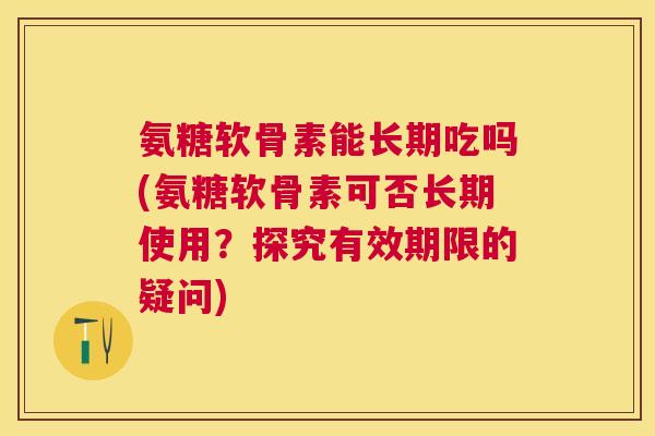 氨糖软骨素能长期吃吗(氨糖软骨素可否长期使用？探究有效期限的疑问)