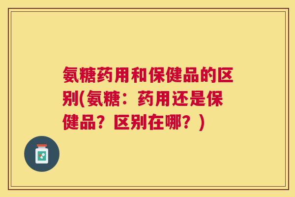 氨糖药用和保健品的区别(氨糖：药用还是保健品？区别在哪？)