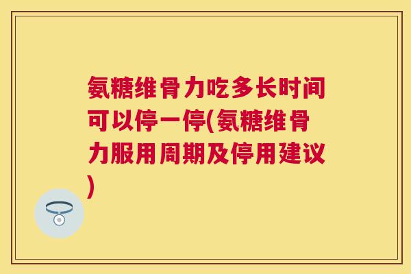 氨糖维骨力吃多长时间可以停一停(氨糖维骨力服用周期及停用建议)