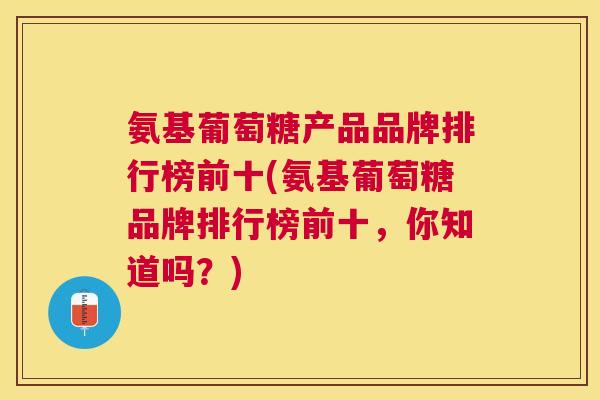 氨基葡萄糖产品品牌排行榜前十(氨基葡萄糖品牌排行榜前十，你知道吗？)