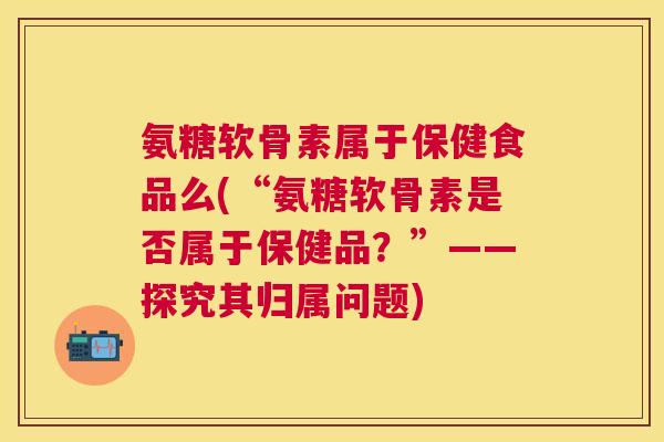 氨糖软骨素属于保健食品么(“氨糖软骨素是否属于保健品？”——探究其归属问题)