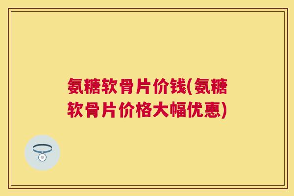 氨糖软骨片价钱(氨糖软骨片价格大幅优惠)