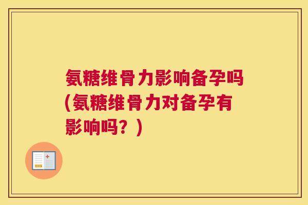 氨糖维骨力影响备孕吗(氨糖维骨力对备孕有影响吗？)