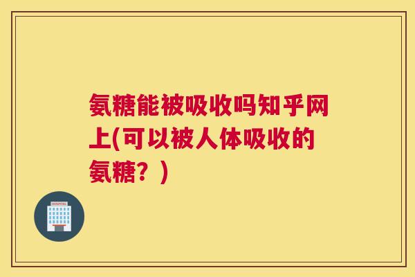 氨糖能被吸收吗知乎网上(可以被人体吸收的氨糖？)