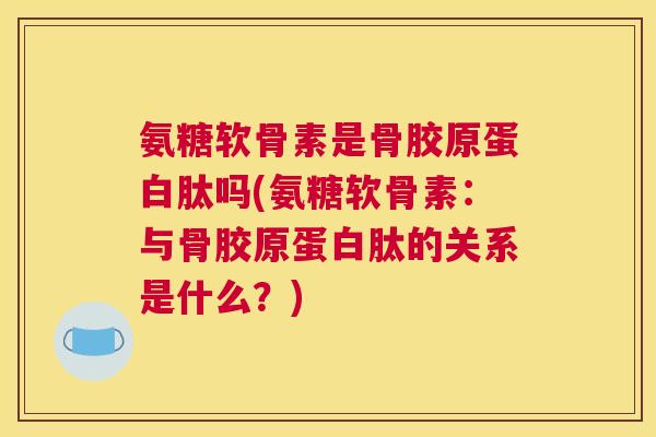 氨糖软骨素是骨胶原蛋白肽吗(氨糖软骨素：与骨胶原蛋白肽的关系是什么？)
