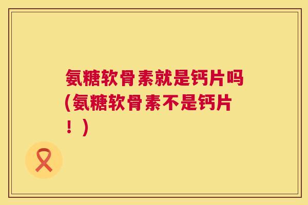 氨糖软骨素就是钙片吗(氨糖软骨素不是钙片！)