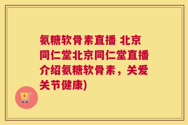 氨糖软骨素直播 北京同仁堂北京同仁堂直播介绍氨糖软骨素，关爱关节健康)