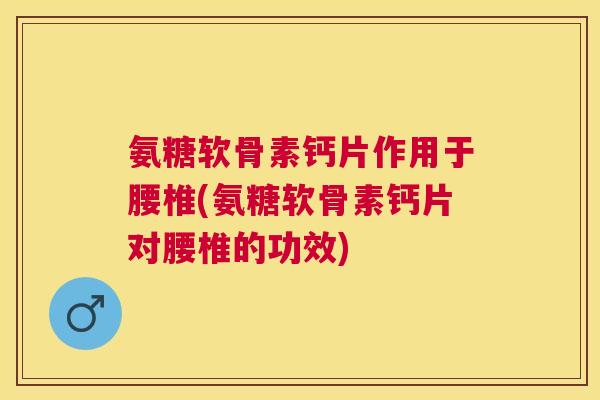氨糖软骨素钙片作用于腰椎(氨糖软骨素钙片对腰椎的功效)