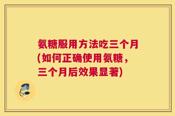 氨糖服用方法吃三个月(如何正确使用氨糖，三个月后效果显著)
