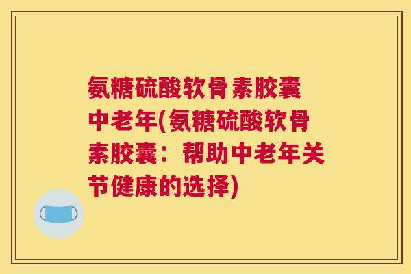 氨糖硫酸软骨素胶囊 中老年(氨糖硫酸软骨素胶囊：帮助中老年关节健康的选择)