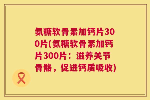 氨糖软骨素加钙片300片(氨糖软骨素加钙片300片：滋养关节骨骼，促进钙质吸收)