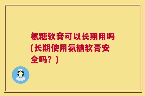氨糖软膏可以长期用吗(长期使用氨糖软膏安全吗？)