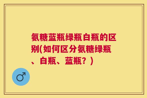 氨糖蓝瓶绿瓶白瓶的区别(如何区分氨糖绿瓶、白瓶、蓝瓶？)