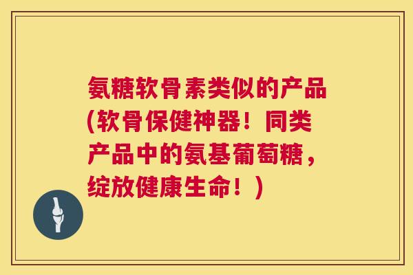 氨糖软骨素类似的产品(软骨保健神器！同类产品中的氨基葡萄糖，绽放健康生命！)