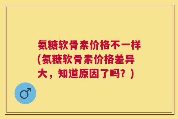 氨糖软骨素价格不一样(氨糖软骨素价格差异大，知道原因了吗？)