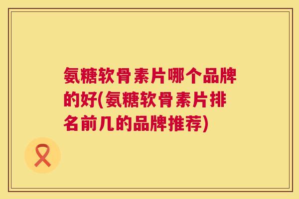 氨糖软骨素片哪个品牌的好(氨糖软骨素片排名前几的品牌推荐)