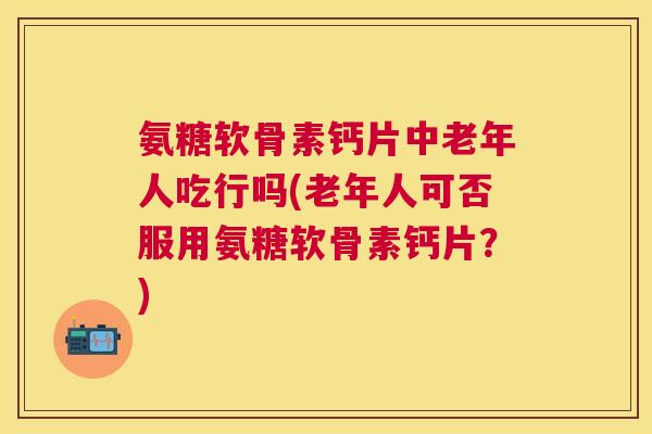氨糖软骨素钙片中老年人吃行吗(老年人可否服用氨糖软骨素钙片？)