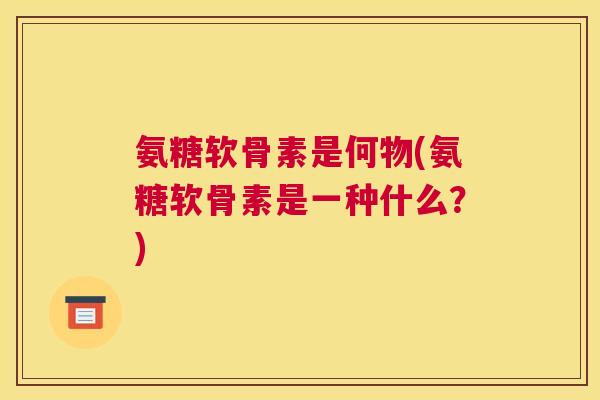 氨糖软骨素是何物(氨糖软骨素是一种什么？)