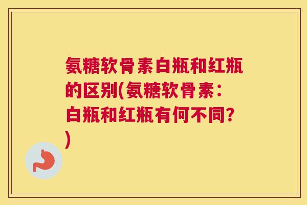 氨糖软骨素白瓶和红瓶的区别(氨糖软骨素：白瓶和红瓶有何不同？)