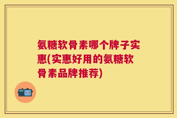 氨糖软骨素哪个牌子实惠(实惠好用的氨糖软骨素品牌推荐)