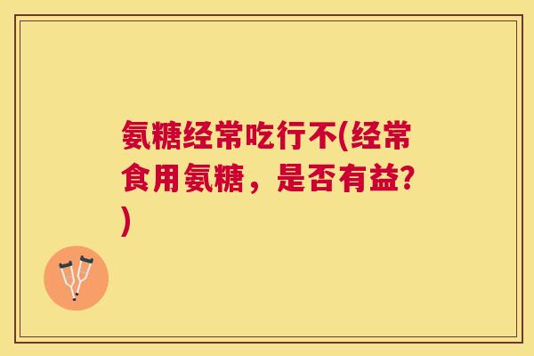氨糖经常吃行不(经常食用氨糖,是否有益?) 氨糖经常吃行不(经常食用氨糖,是否有益?)
