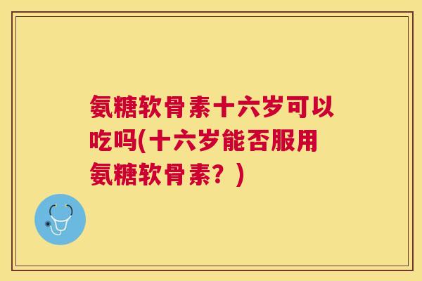 氨糖软骨素十六岁可以吃吗(十六岁能否服用氨糖软骨素？)