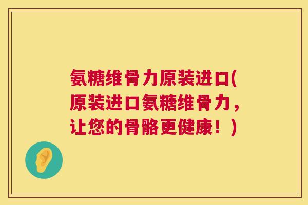 氨糖维骨力原装进口(原装进口氨糖维骨力，让您的骨骼更健康！)