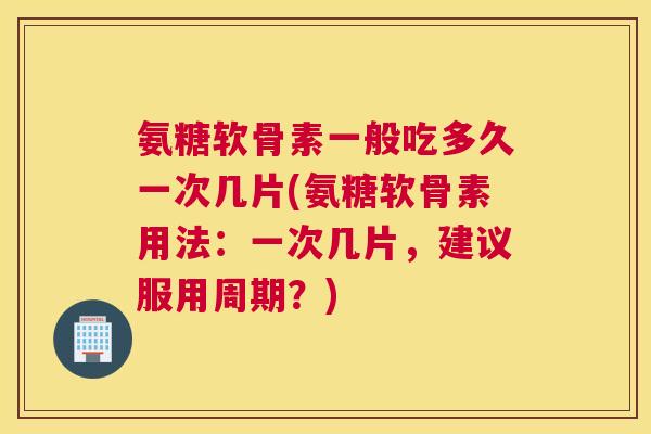 氨糖软骨素一般吃多久一次几片(氨糖软骨素用法：一次几片，建议服用周期？)