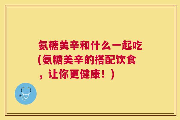 氨糖美辛和什么一起吃(氨糖美辛的搭配饮食，让你更健康！)