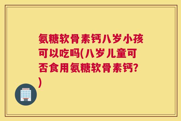 氨糖软骨素钙八岁小孩可以吃吗(八岁儿童可否食用氨糖软骨素钙？)