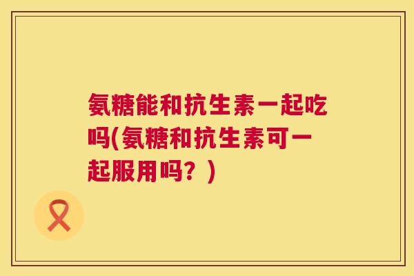 氨糖能和抗生素一起吃吗(氨糖和抗生素可一起服用吗？)