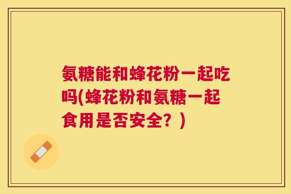 氨糖能和蜂花粉一起吃吗(蜂花粉和氨糖一起食用是否安全?) 氨糖能和蜂花粉一起吃吗(蜂花粉和氨糖一起食用是否安全?)