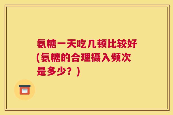 氨糖一天吃几顿比较好(氨糖的合理摄入频次是多少？)
