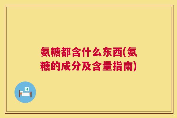 氨糖都含什么东西(氨糖的成分及含量指南) 氨糖都含什么东西(氨糖的成分及含量指南)
