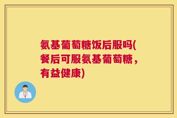 氨基葡萄糖饭后服吗(餐后可服氨基葡萄糖，有益健康)