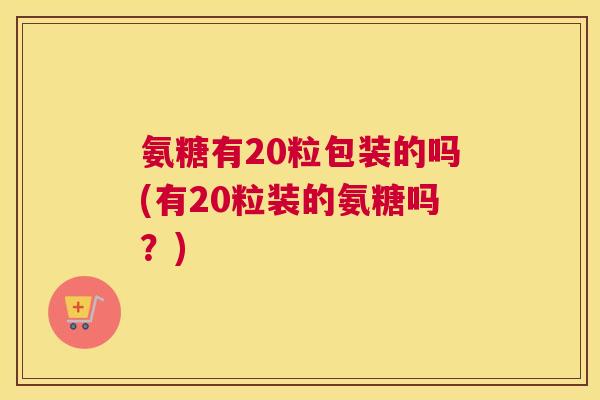 氨糖有20粒包装的吗(有20粒装的氨糖吗？)