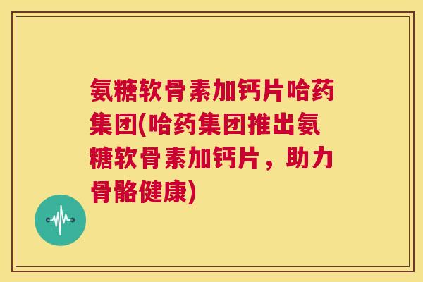 氨糖软骨素加钙片哈药集团(哈药集团推出氨糖软骨素加钙片，助力骨骼健康)