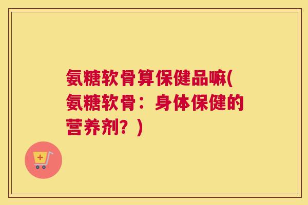 氨糖软骨算保健品嘛(氨糖软骨：身体保健的营养剂？)