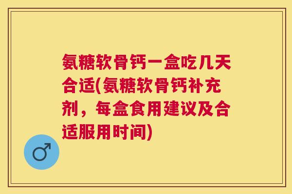 氨糖软骨钙一盒吃几天合适(氨糖软骨钙补充剂，每盒食用建议及合适服用时间)